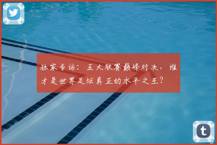 独家专访：五大联赛巅峰对决，谁才是世界足坛真正的水平之王？