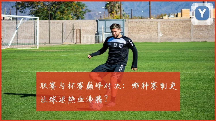 联赛与杯赛巅峰对决：哪种赛制更让球迷热血沸腾？