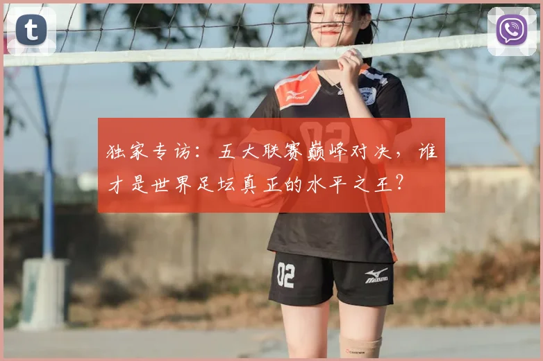 独家专访:五大联赛巅峰对决,谁才是世界足坛真正的水平之王?
