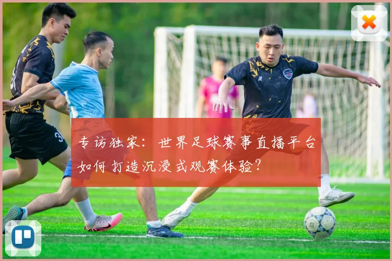专访独家:世界足球赛事直播平台如何打造沉浸式观赛体验?