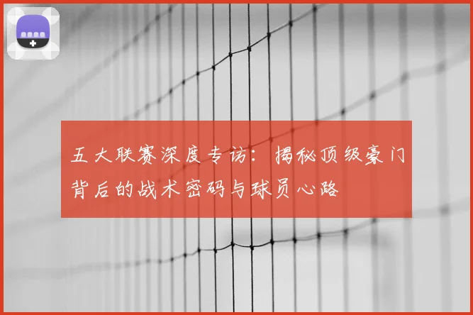 五大联赛深度专访：揭秘顶级豪门背后的战术密码与球员心路