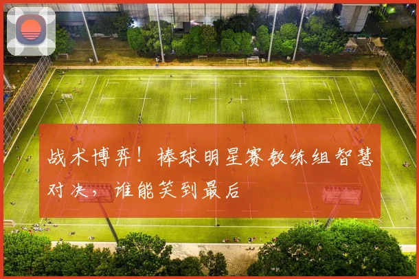 战术博弈！棒球明星赛教练组智慧对决，谁能笑到最后