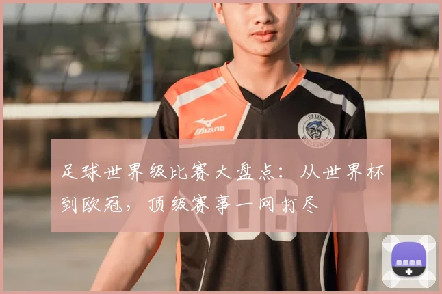 足球世界级比赛大盘点：从世界杯到欧冠，顶级赛事一网打尽