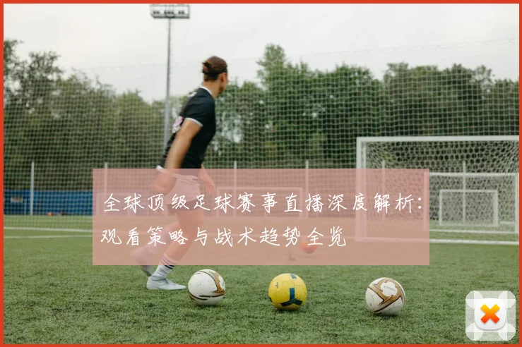 全球顶级足球赛事直播深度解析：观看策略与战术趋势全览