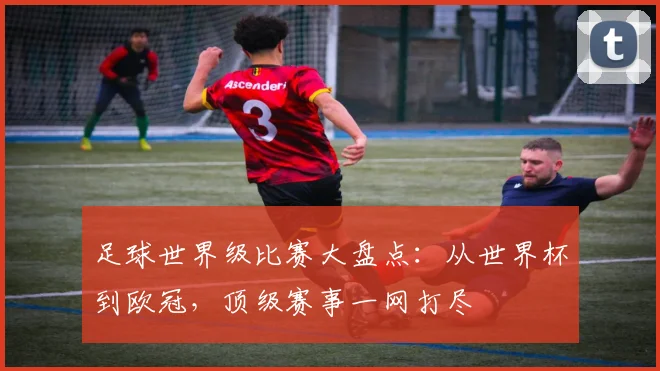 足球世界级比赛大盘点：从世界杯到欧冠，顶级赛事一网打尽