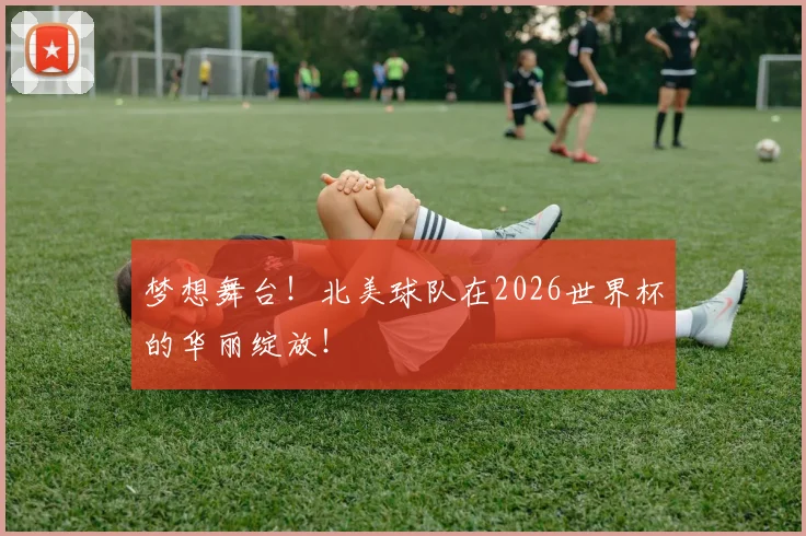 梦想舞台！北美球队在2026世界杯的华丽绽放！