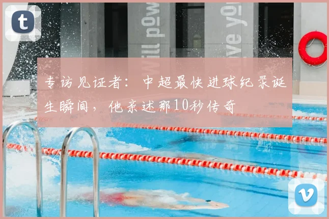 专访见证者：中超最快进球纪录诞生瞬间，他亲述那10秒传奇