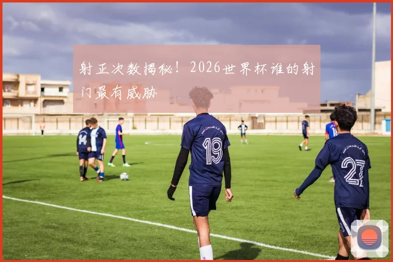 射正次数揭秘！2026世界杯谁的射门最有威胁