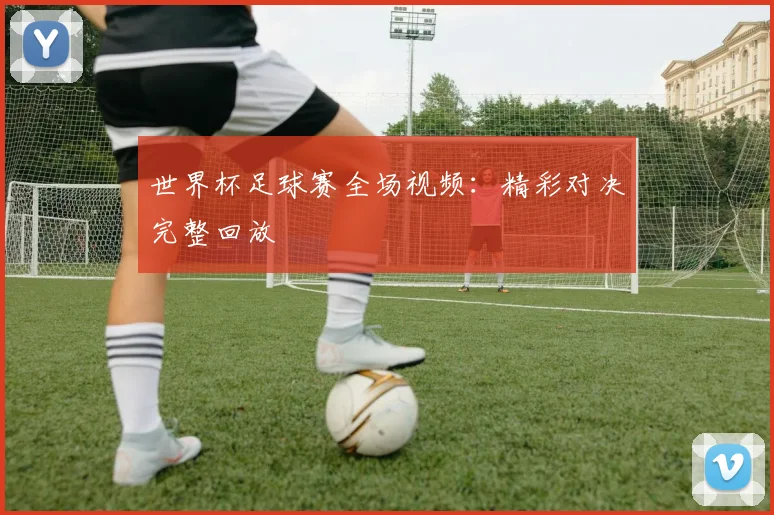 世界杯足球赛全场视频:精彩对决完整回放