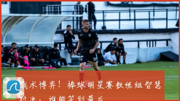 战术博弈！棒球明星赛教练组智慧对决，谁能笑到最后