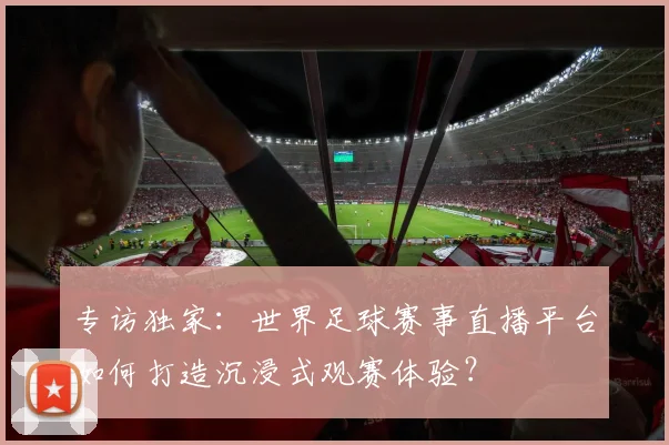 专访独家：世界足球赛事直播平台如何打造沉浸式观赛体验？