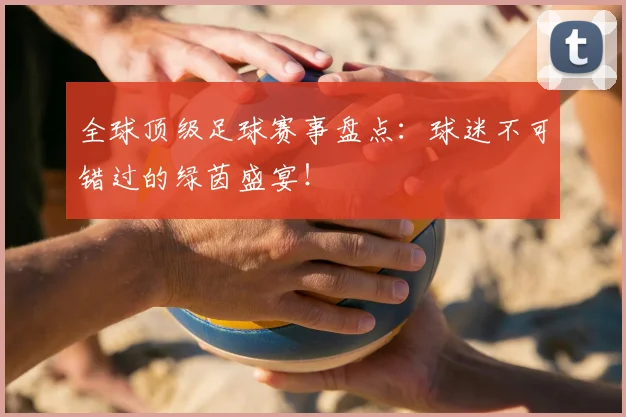 全球顶级足球赛事盘点：球迷不可错过的绿茵盛宴！